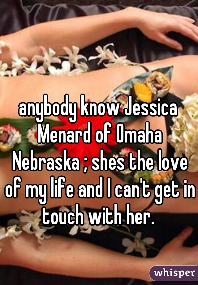 anybody know Jessica Menard of Omaha Nebraska ; shes the love of my life and I can't get in touch with her. 