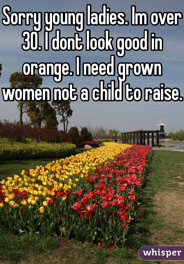 Sorry young ladies. Im over 30. I dont look good in orange. I need grown women not a child to raise. 