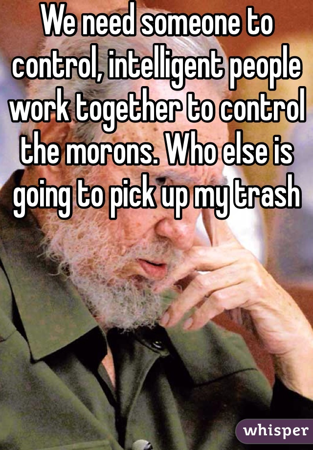 We need someone to control, intelligent people work together to control the morons. Who else is going to pick up my trash