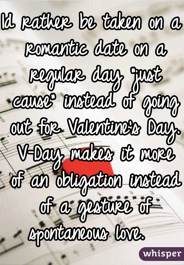 Id rather be taken on a romantic date on a regular day "just cause" instead of going out for Valentine's Day. V-Day makes it more of an obligation instead of a gesture of spontaneous love.  