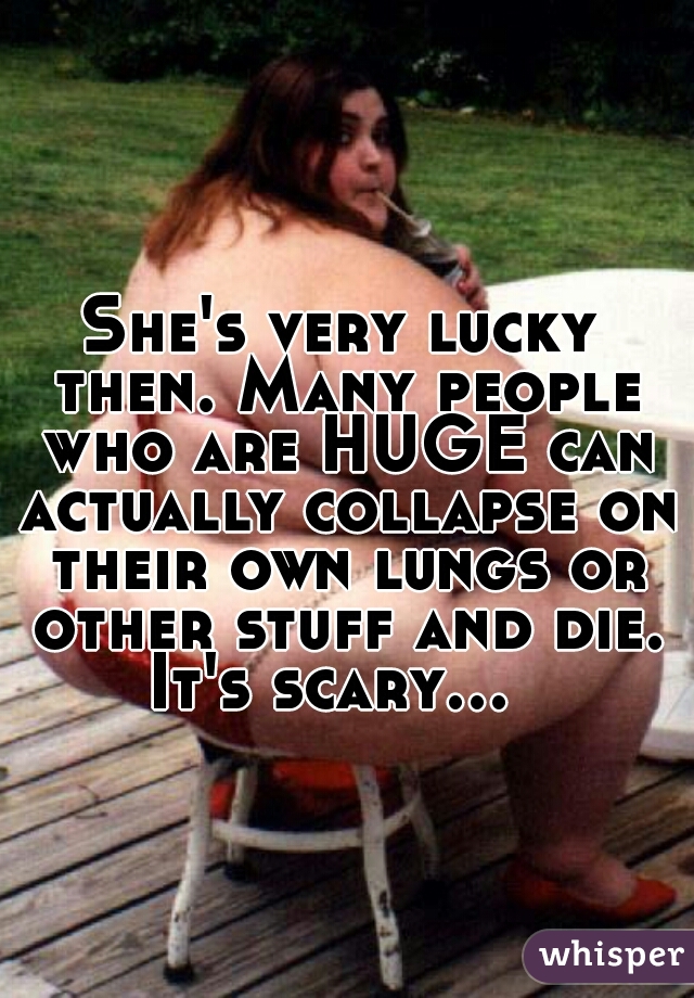 She's very lucky then. Many people who are HUGE can actually collapse on their own lungs or other stuff and die. It's scary...    