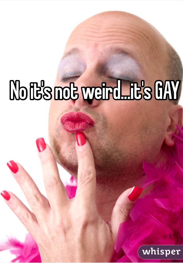 No it's not weird...it's GAY