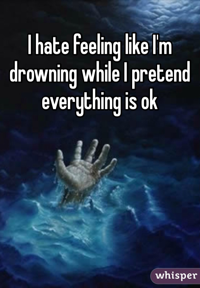 I hate feeling like I'm drowning while I pretend everything is ok