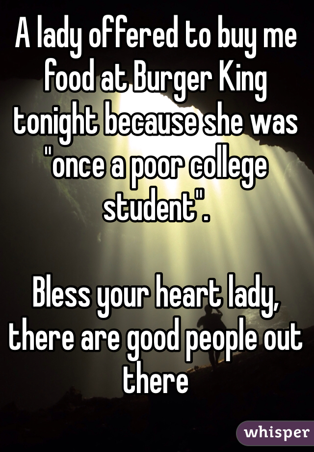 A lady offered to buy me food at Burger King tonight because she was "once a poor college student". 

Bless your heart lady, there are good people out there 
