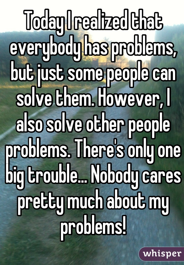 Today I realized that everybody has problems, but just some people can solve them. However, I also solve other people problems. There's only one big trouble... Nobody cares pretty much about my problems!