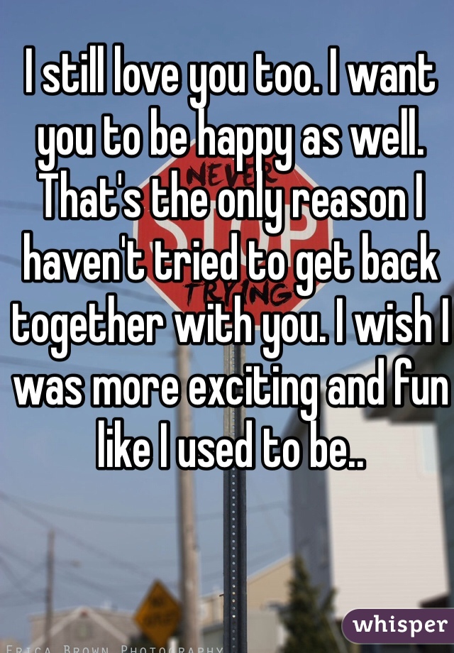I still love you too. I want you to be happy as well. That's the only reason I haven't tried to get back together with you. I wish I was more exciting and fun like I used to be.. 