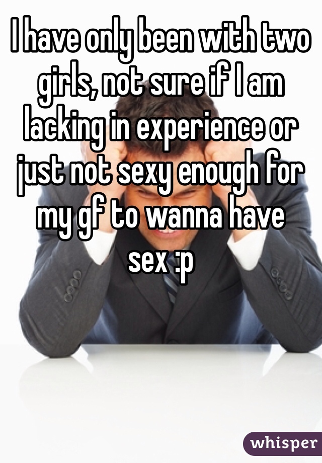 I have only been with two girls, not sure if I am lacking in experience or just not sexy enough for my gf to wanna have sex :p