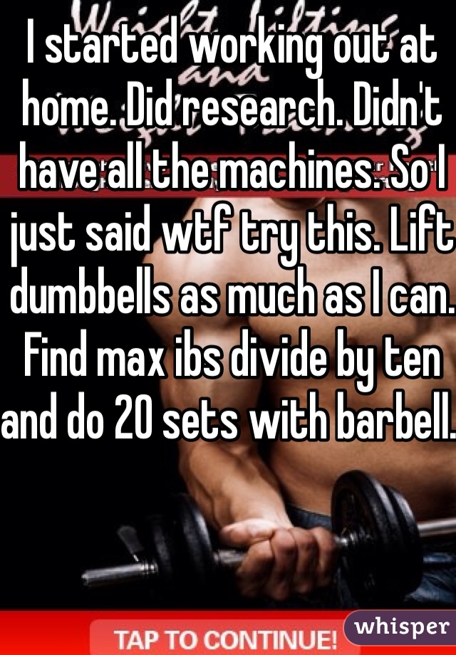 I started working out at home. Did research. Didn't have all the machines. So I just said wtf try this. Lift dumbbells as much as I can. Find max ibs divide by ten and do 20 sets with barbell. 