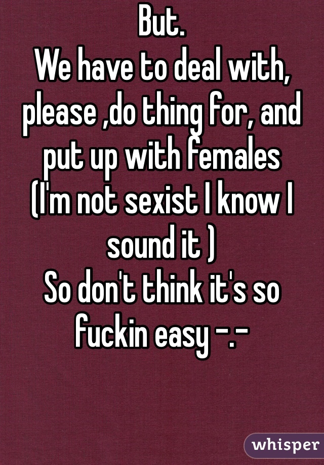 But. 
We have to deal with, please ,do thing for, and put up with females 
(I'm not sexist I know I sound it ) 
So don't think it's so fuckin easy -.- 