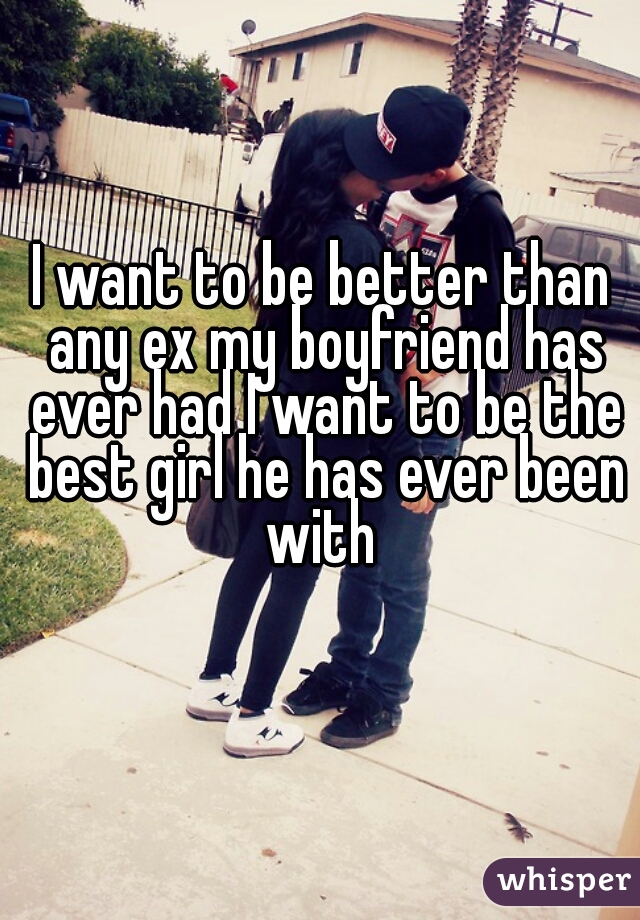 I want to be better than any ex my boyfriend has ever had I want to be the best girl he has ever been with 