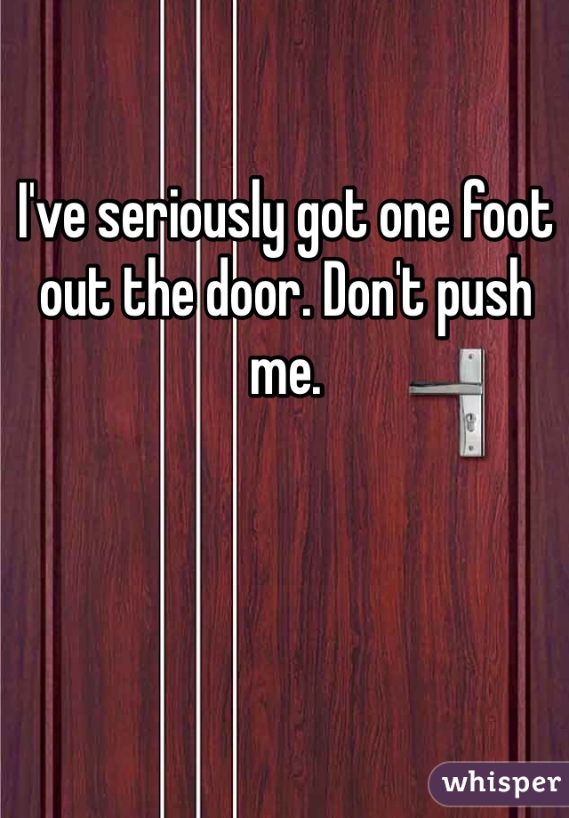 I've seriously got one foot out the door. Don't push me. 