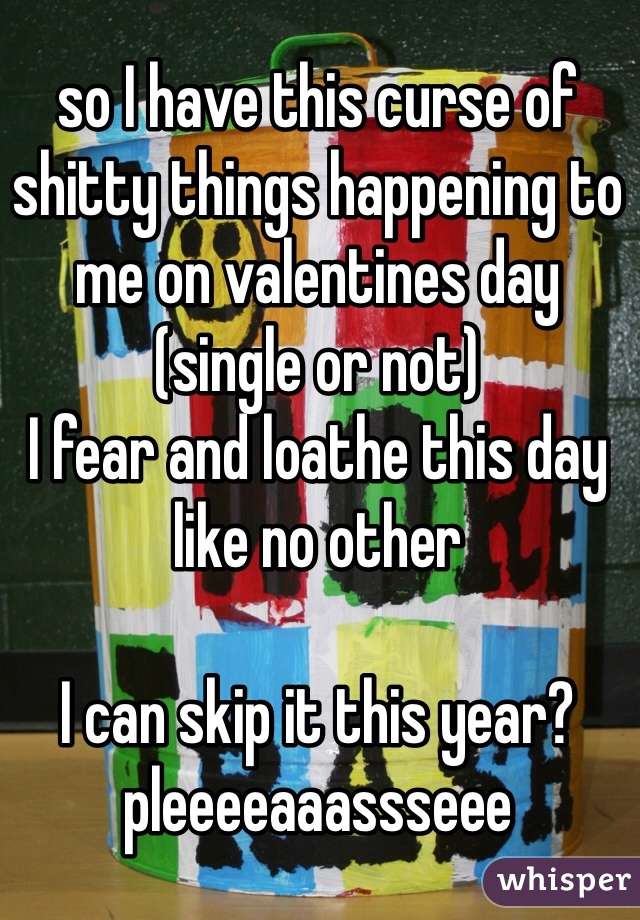 so I have this curse of shitty things happening to me on valentines day (single or not) 
I fear and loathe this day like no other

I can skip it this year? 
pleeeeaaassseee
