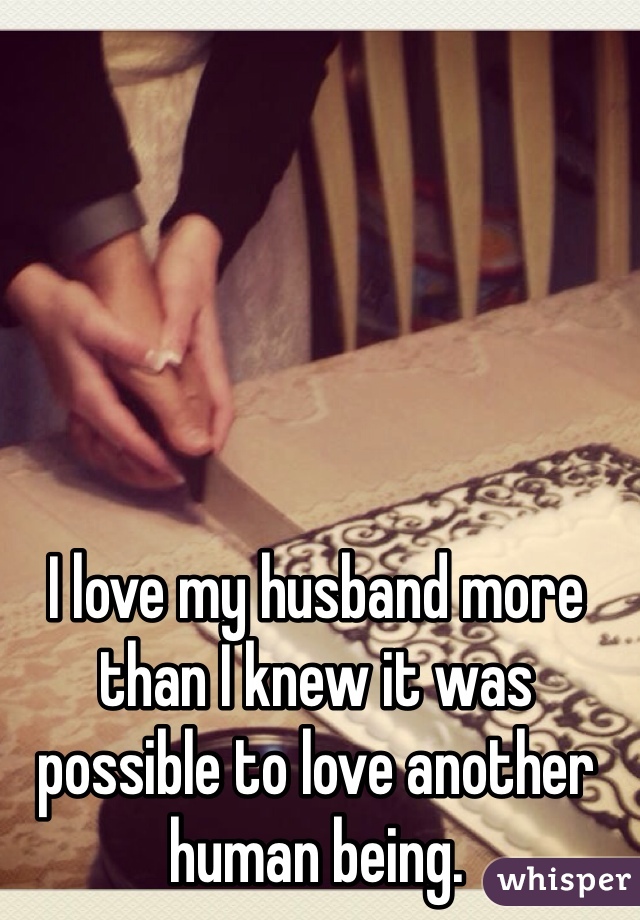 I love my husband more than I knew it was possible to love another human being.