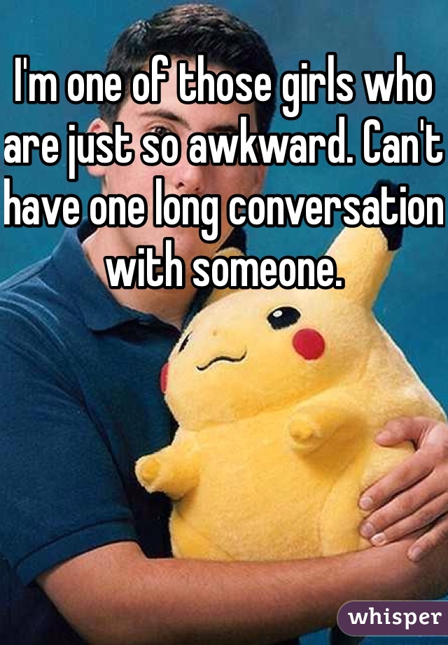 I'm one of those girls who are just so awkward. Can't have one long conversation with someone. 
