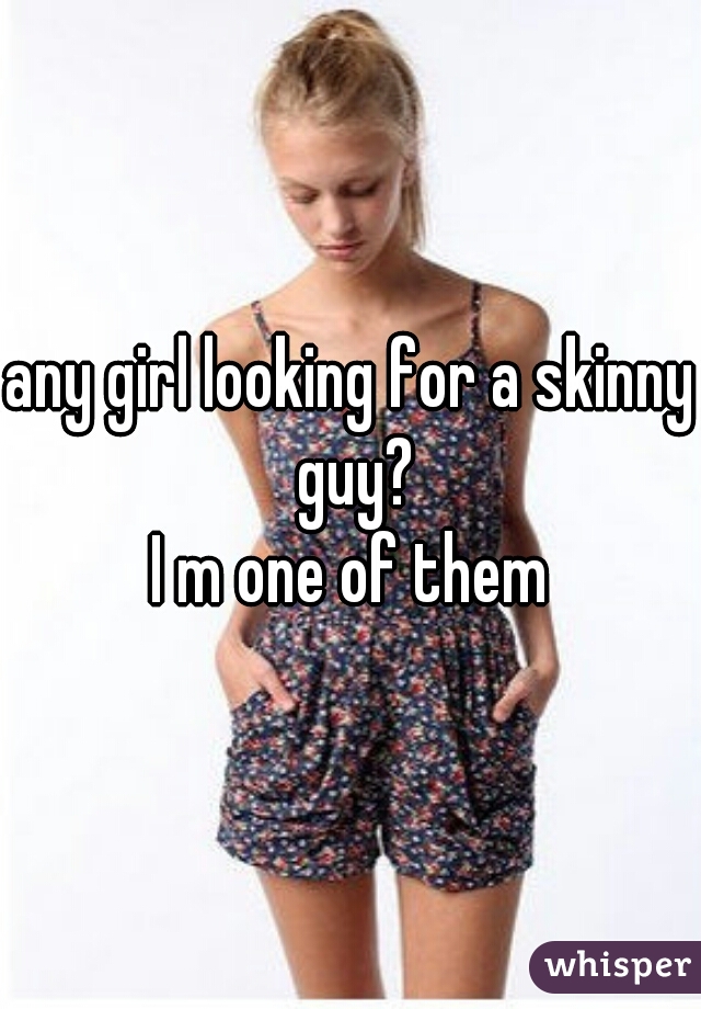 any girl looking for a skinny guy?
I m one of them