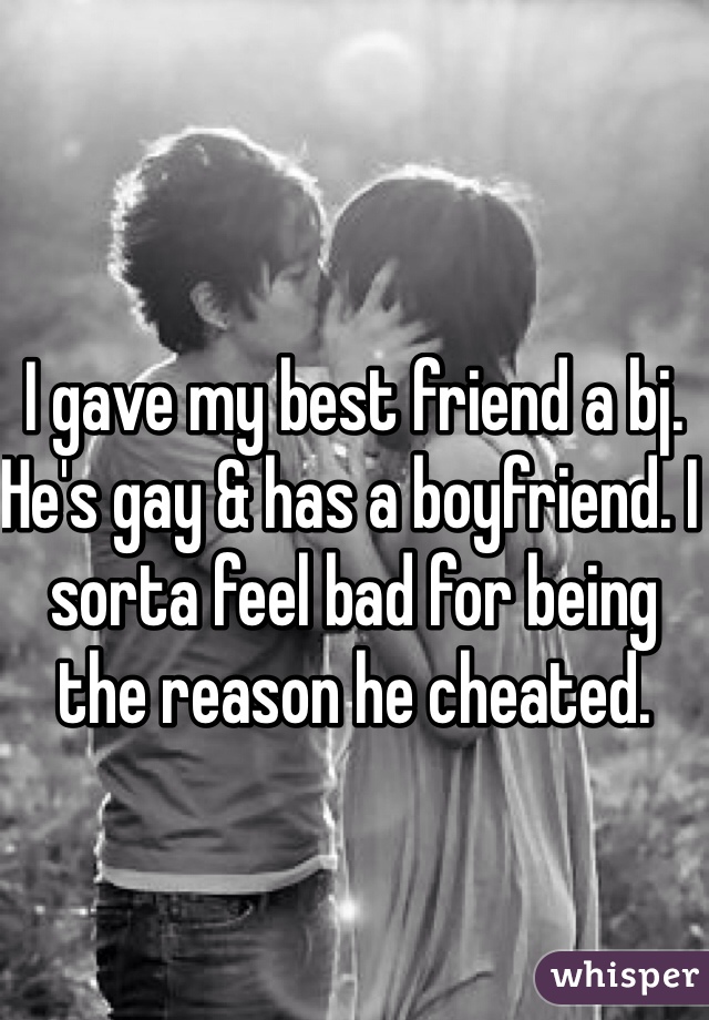 I gave my best friend a bj. He's gay & has a boyfriend. I sorta feel bad for being the reason he cheated. 