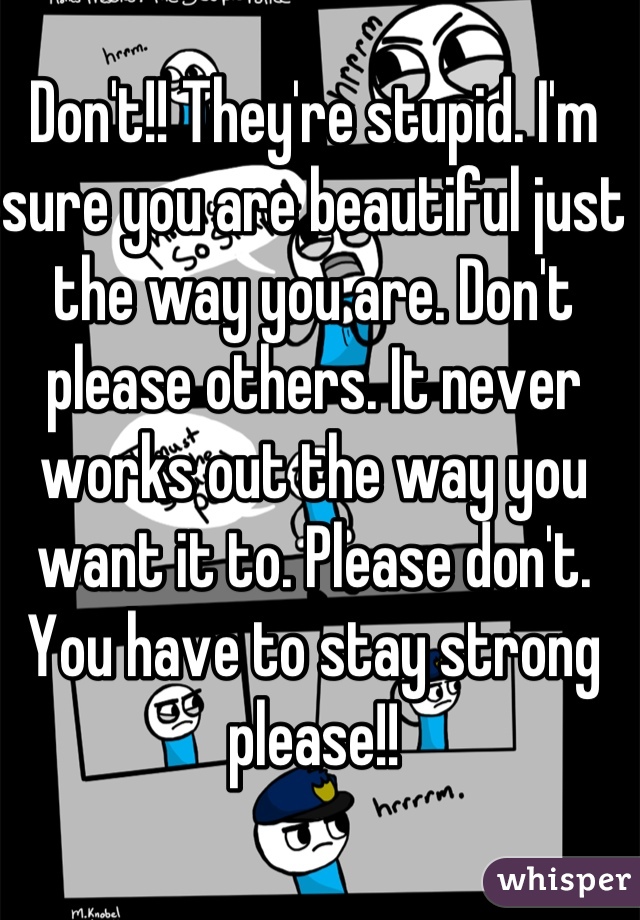 Don't!! They're stupid. I'm sure you are beautiful just the way you are. Don't please others. It never works out the way you want it to. Please don't. You have to stay strong please!!