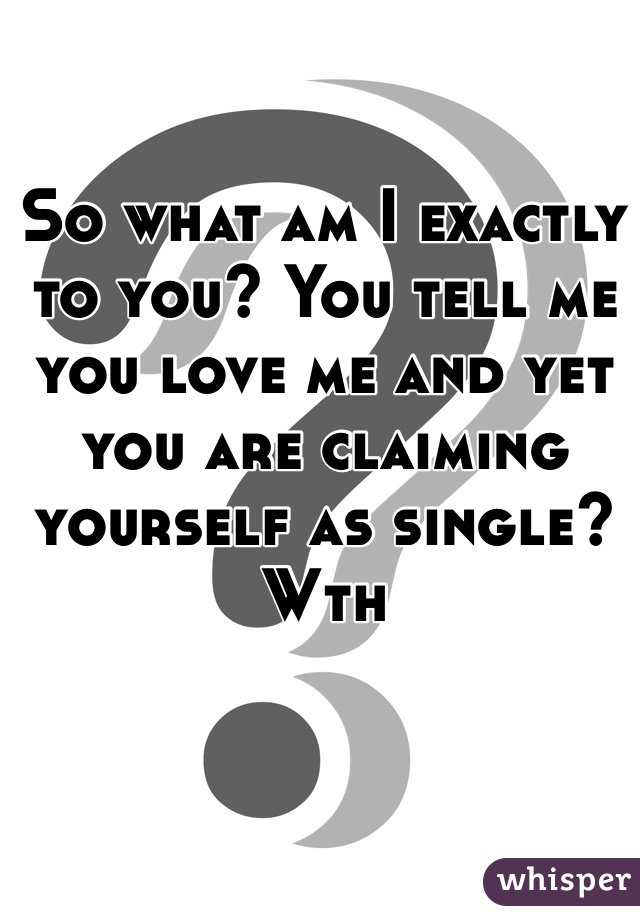So what am I exactly to you? You tell me you love me and yet you are claiming yourself as single? Wth