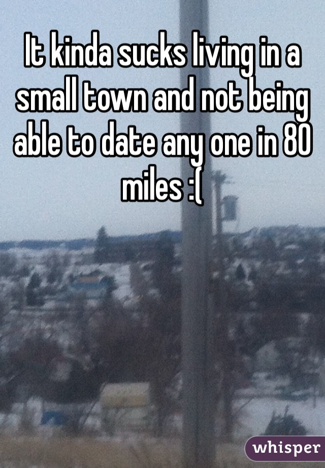 It kinda sucks living in a small town and not being able to date any one in 80 miles :(