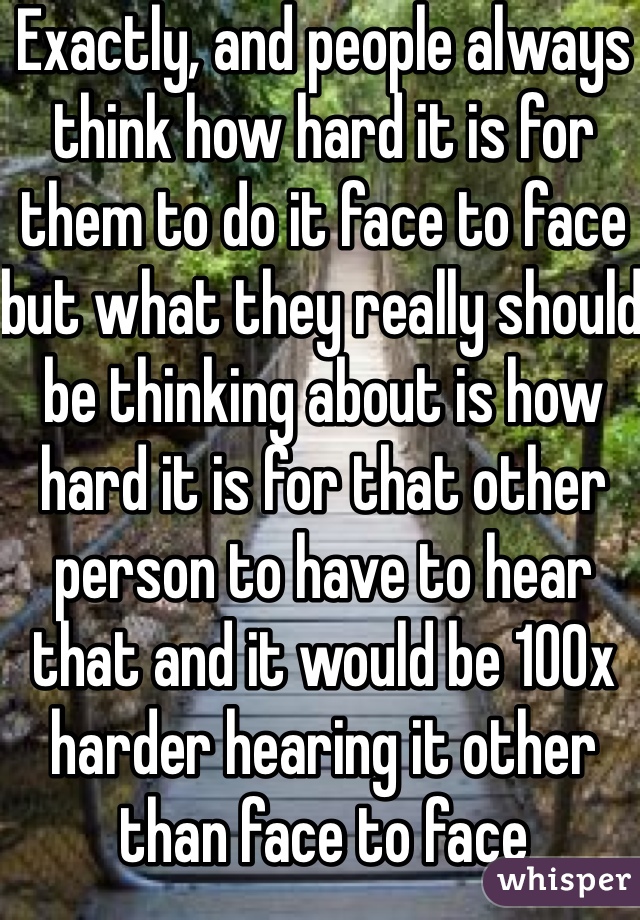 Exactly, and people always think how hard it is for them to do it face to face but what they really should be thinking about is how hard it is for that other person to have to hear that and it would be 100x harder hearing it other than face to face 