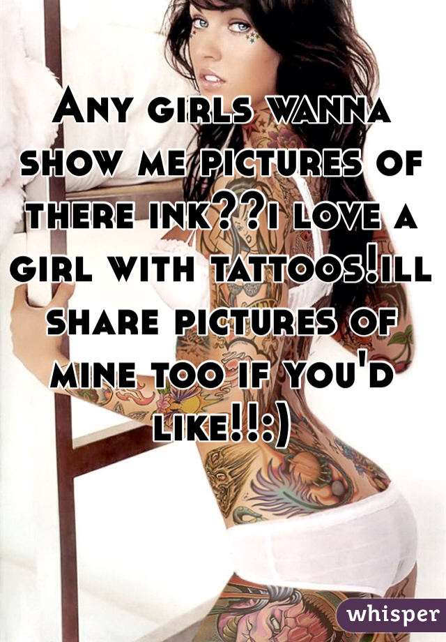 Any girls wanna show me pictures of there ink??i love a girl with tattoos!ill share pictures of mine too if you'd like!!:)