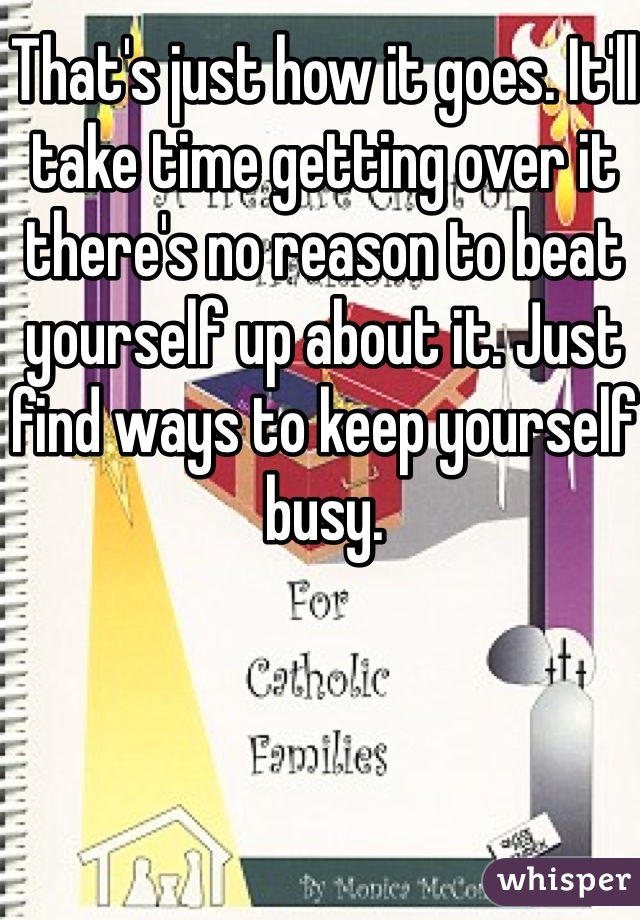 That's just how it goes. It'll take time getting over it there's no reason to beat yourself up about it. Just find ways to keep yourself busy. 