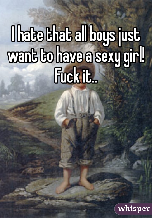 I hate that all boys just want to have a sexy girl! Fuck it..