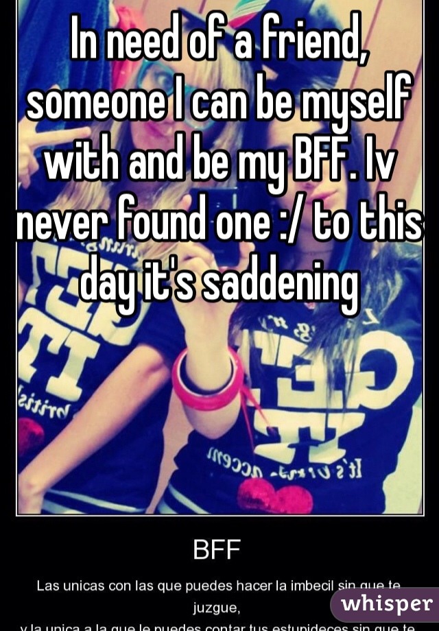 In need of a friend, someone I can be myself with and be my BFF. Iv never found one :/ to this day it's saddening 