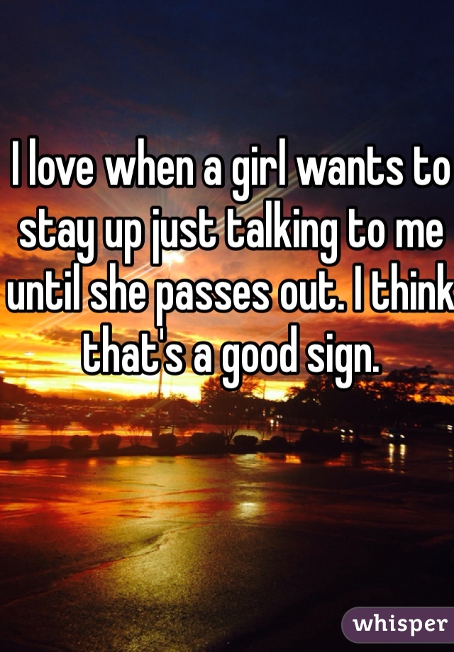 I love when a girl wants to stay up just talking to me until she passes out. I think that's a good sign.