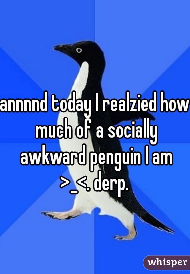 annnnd today I realzied how much of a socially awkward penguin I am >_<. derp. 