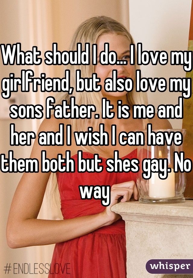 What should I do... I love my girlfriend, but also love my sons father. It is me and her and I wish I can have them both but shes gay. No way 