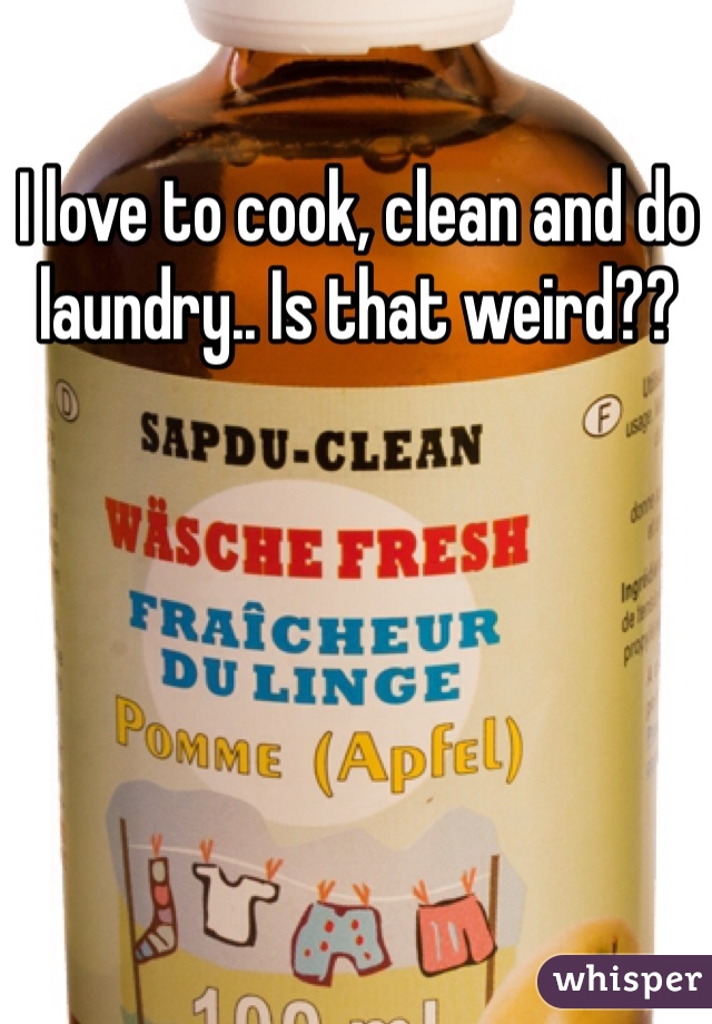 I love to cook, clean and do laundry.. Is that weird??