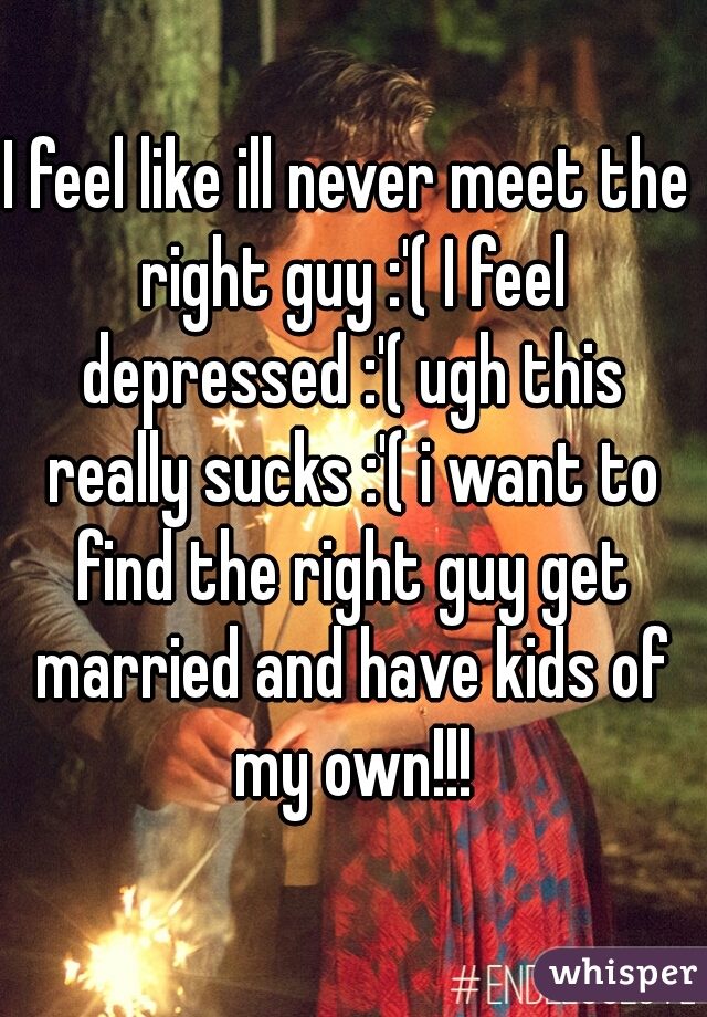 I feel like ill never meet the right guy :'( I feel depressed :'( ugh this really sucks :'( i want to find the right guy get married and have kids of my own!!!