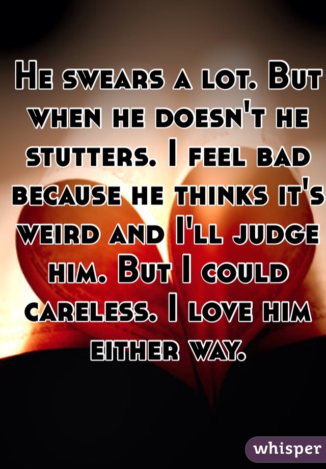 He swears a lot. But when he doesn't he stutters. I feel bad because he thinks it's weird and I'll judge him. But I could careless. I love him either way. 