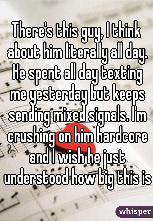 There's this guy, I think about him literally all day. He spent all day texting me yesterday but keeps sending mixed signals. I'm crushing on him hardcore and I wish he just understood how big this is