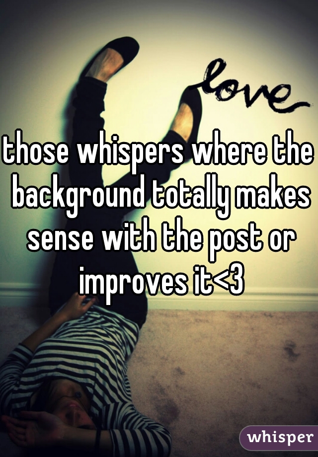 those whispers where the background totally makes sense with the post or improves it<3