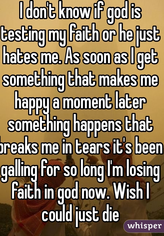 I don't know if god is testing my faith or he just hates me. As soon as I get something that makes me happy a moment later something happens that breaks me in tears it's been galling for so long I'm losing faith in god now. Wish I could just die