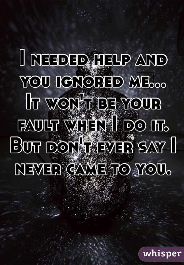 I needed help and you ignored me...
It won't be your fault when I do it. But don't ever say I never came to you.