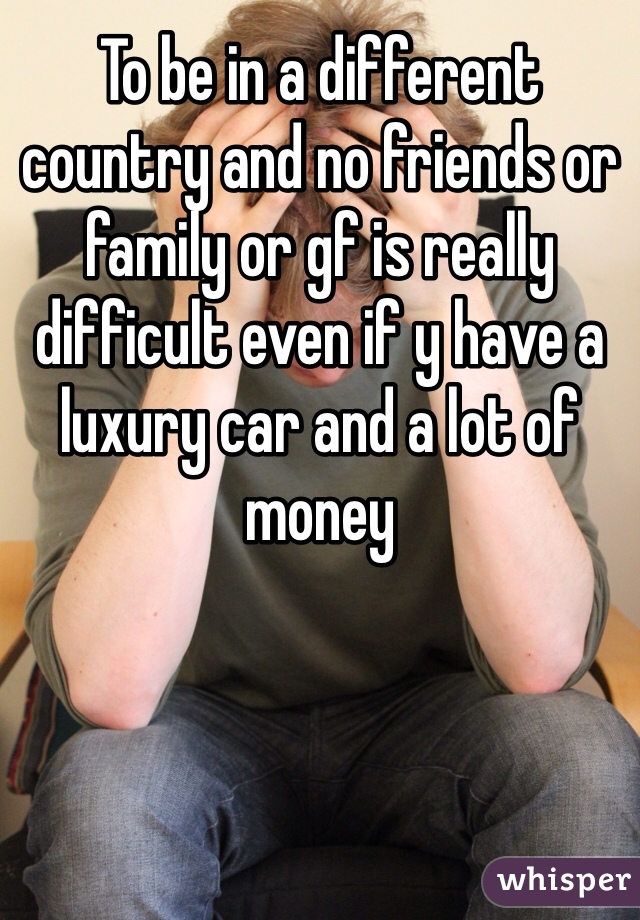 To be in a different country and no friends or family or gf is really difficult even if y have a luxury car and a lot of money 