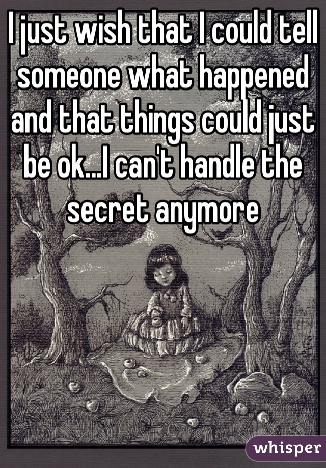 I just wish that I could tell someone what happened and that things could just be ok...I can't handle the secret anymore