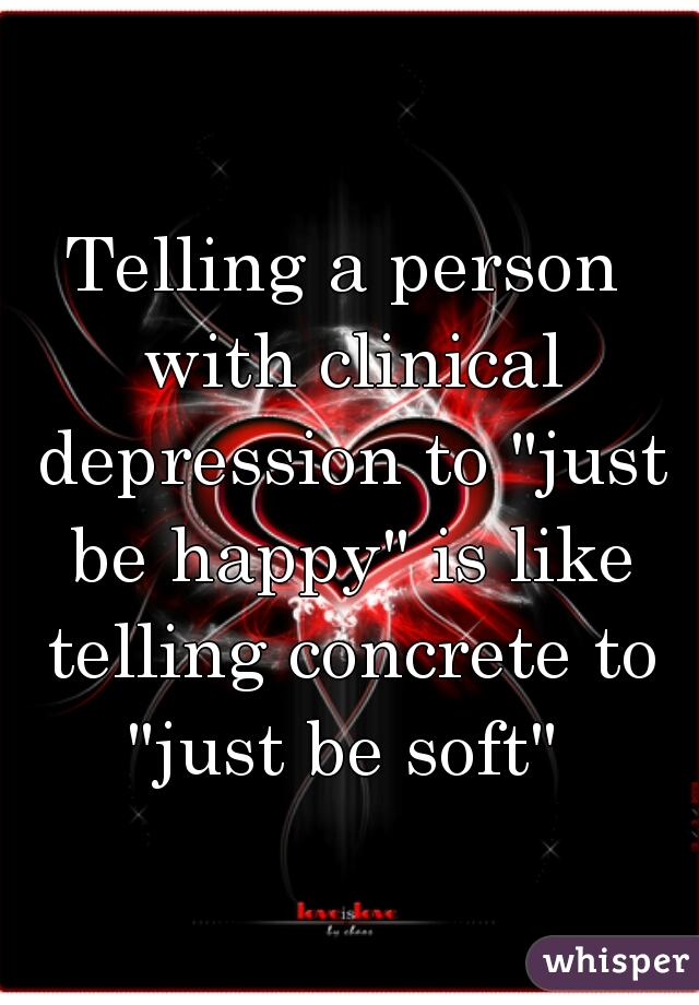 Telling a person with clinical depression to "just be happy" is like telling concrete to "just be soft" 