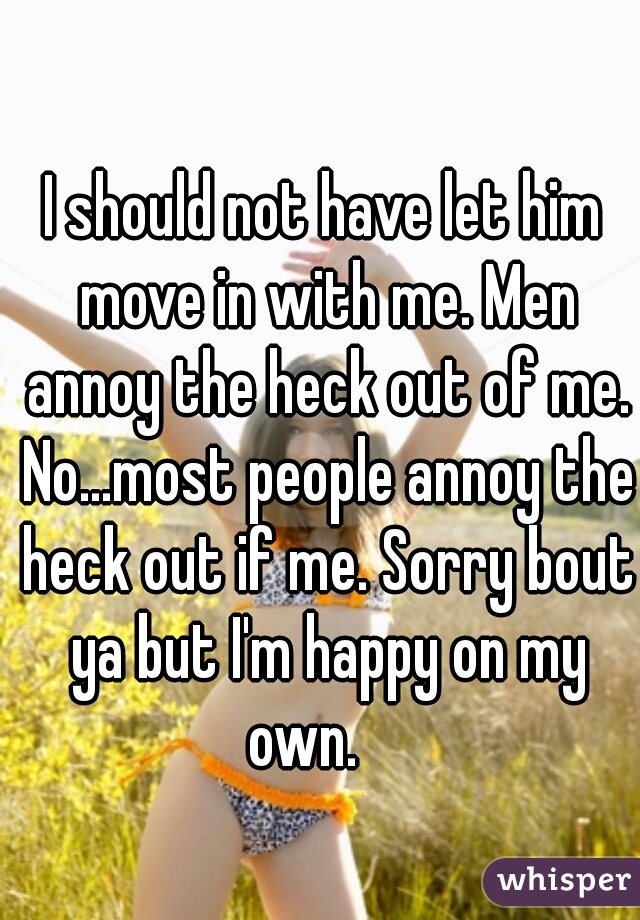 I should not have let him move in with me. Men annoy the heck out of me. No...most people annoy the heck out if me. Sorry bout ya but I'm happy on my own.    