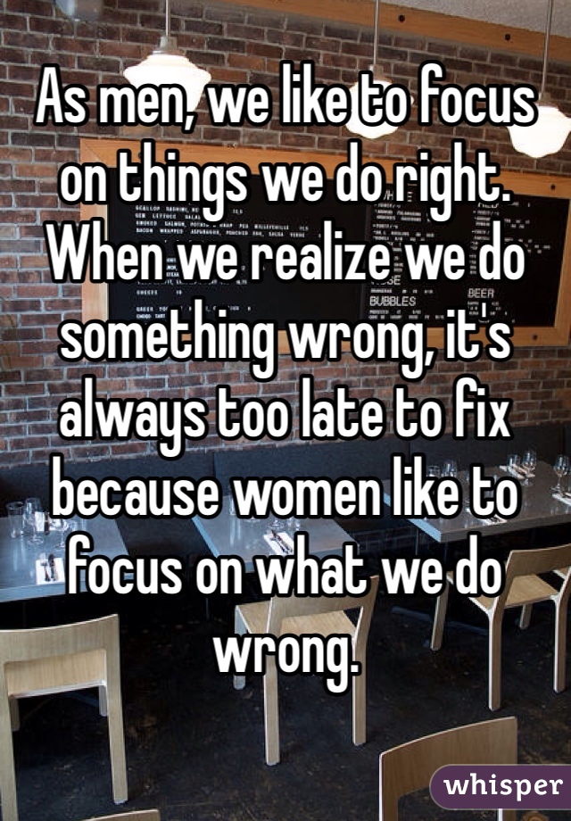 As men, we like to focus on things we do right. When we realize we do something wrong, it's always too late to fix because women like to focus on what we do wrong.