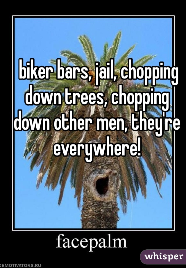  biker bars, jail, chopping down trees, chopping down other men, they're everywhere!