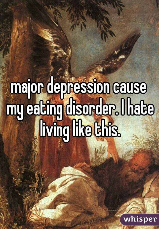 major depression cause my eating disorder. I hate living like this.