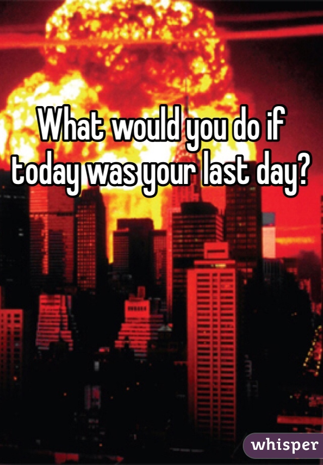 What would you do if today was your last day? 