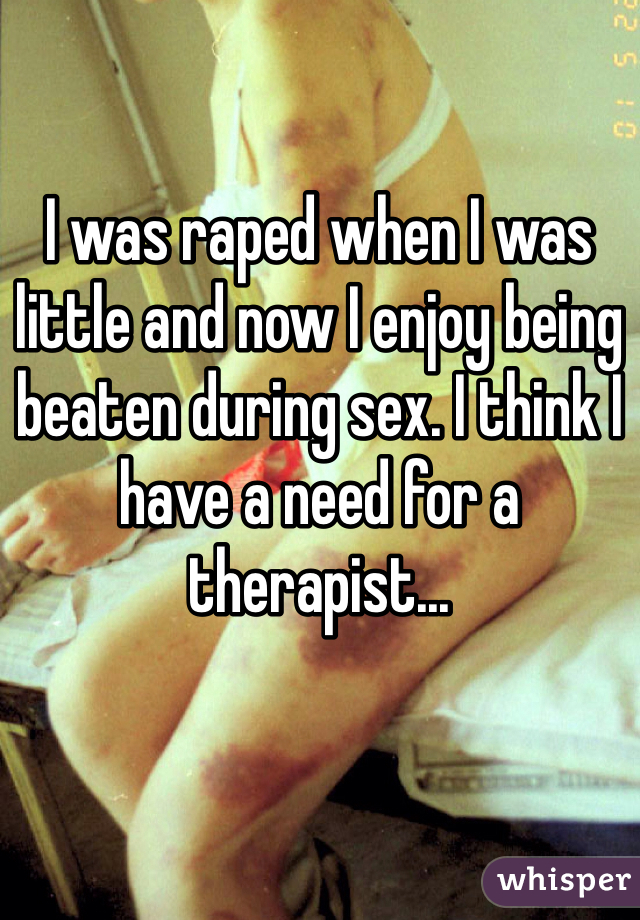I was raped when I was little and now I enjoy being beaten during sex. I think I have a need for a therapist...