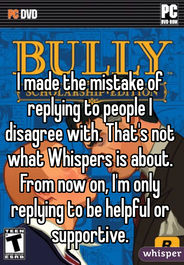 I made the mistake of replying to people I disagree with. That's not what Whispers is about. From now on, I'm only replying to be helpful or supportive.