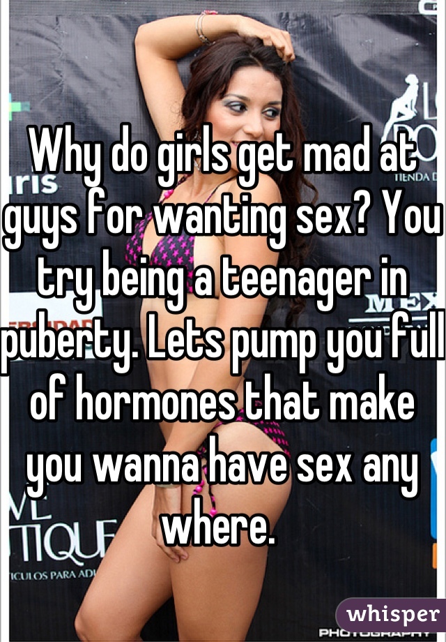 Why do girls get mad at guys for wanting sex? You try being a teenager in puberty. Lets pump you full of hormones that make you wanna have sex any where. 