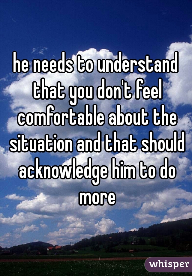 he needs to understand that you don't feel comfortable about the situation and that should acknowledge him to do more